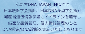 私たちDNA JAPAN INC,では、日本法医学会指針、日本DNA多型学会指針、
              経業省遺伝情報カイドラインを遵<守し、厳格な品質管理、個人情報管理のもと、検査を実施しております